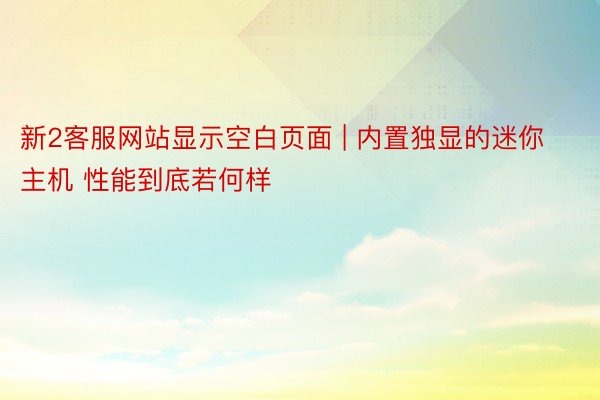 新2客服网站显示空白页面 | 内置独显的迷你主机 性能到底若何样