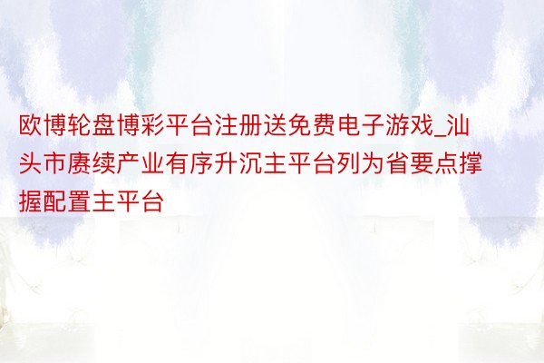 欧博轮盘博彩平台注册送免费电子游戏_汕头市赓续产业有序升沉主平台列为省要点撑握配置主平台