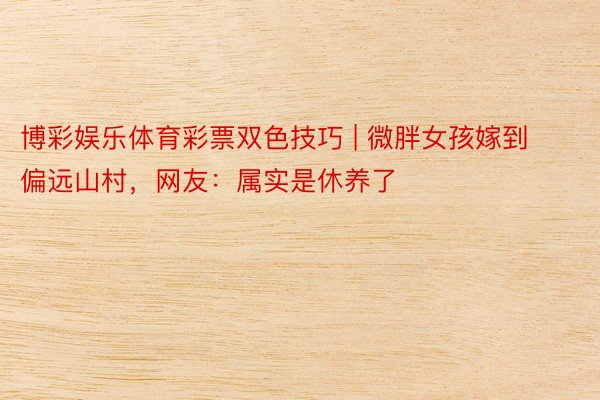 博彩娱乐体育彩票双色技巧 | 微胖女孩嫁到偏远山村,网友:属实是休养了