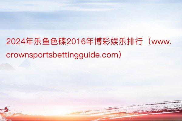 2024年乐鱼色碟2016年博彩娱乐排行（www.crownsportsbettingguide.com）