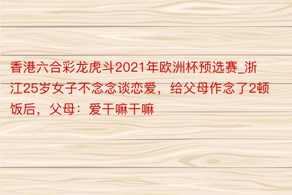 香港六合彩龙虎斗2021年欧洲杯预选赛_浙江25岁女子不念念谈恋爱，给父母作念了2顿饭后，父母：爱干嘛干嘛