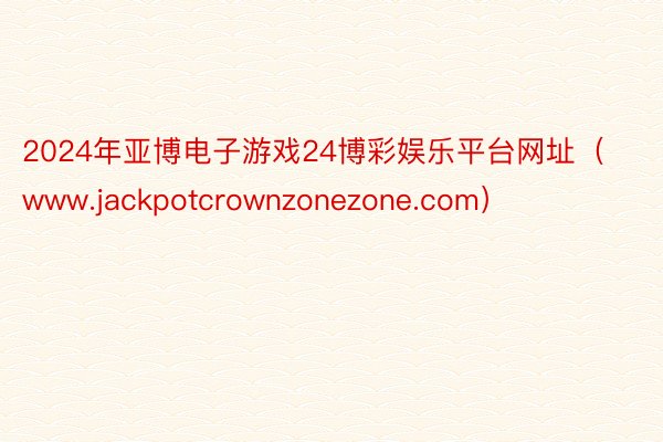 2024年亚博电子游戏24博彩娱乐平台网址（www.jackpotcrownzonezone.com）