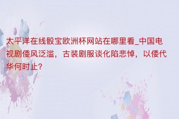 太平洋在线骰宝欧洲杯网站在哪里看_中国电视剧倭风泛滥，古装剧服谈化陷悲悼，以倭代华何时止？