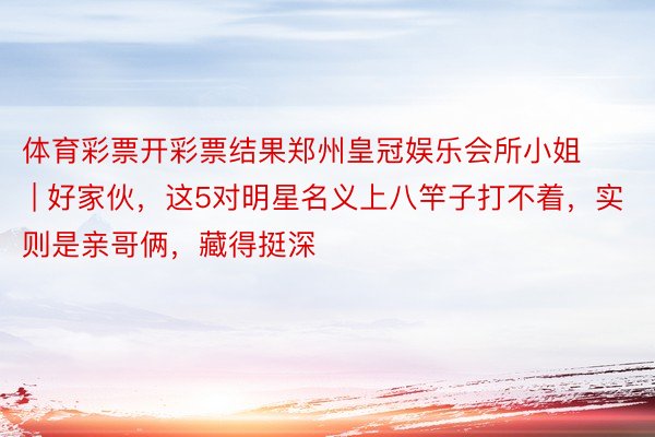 体育彩票开彩票结果郑州皇冠娱乐会所小姐 | 好家伙，这5对明星名义上八竿子打不着，实则是亲哥俩，藏得挺深