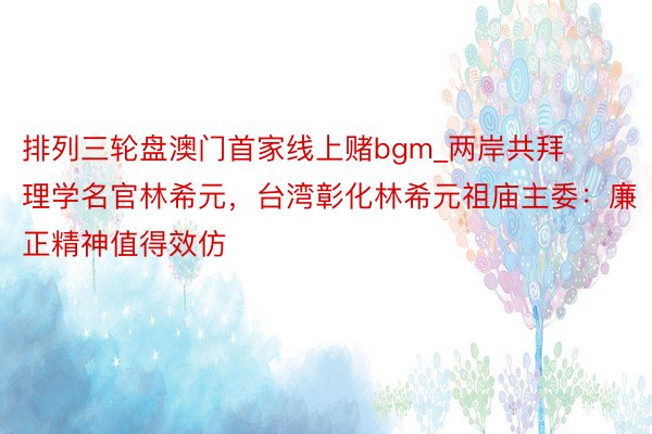 排列三轮盘澳门首家线上赌bgm_两岸共拜理学名官林希元，台湾彰化林希元祖庙主委：廉正精神值得效仿