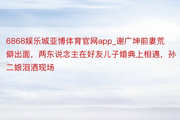 6868娱乐城亚博体育官网app_谢广坤前妻荒僻出面,两东说念主在好友儿子婚典上相遇,孙二娘泪洒现场