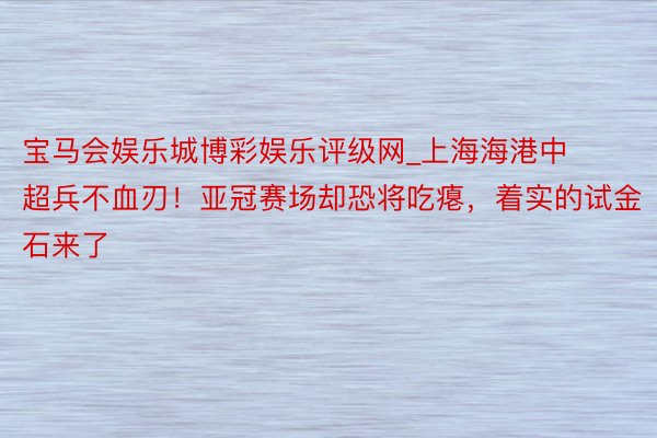 宝马会娱乐城博彩娱乐评级网_上海海港中超兵不血刃！亚冠赛场却恐将吃瘪，着实的试金石来了