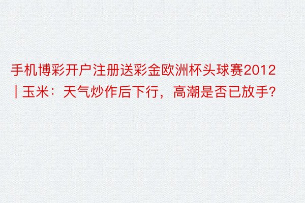 手机博彩开户注册送彩金欧洲杯头球赛2012 | 玉米：天气炒作后下行，高潮是否已放手？