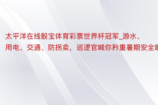 太平洋在线骰宝体育彩票世界杯冠军_游水、用电、交通、防拐卖，巡逻官喊你矜重暑期安全啦