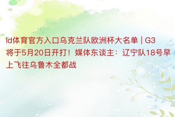 ld体育官方入口乌克兰队欧洲杯大名单 | G3将于5月20日开打！媒体东谈主：辽宁队18号早上飞往乌鲁木全都战