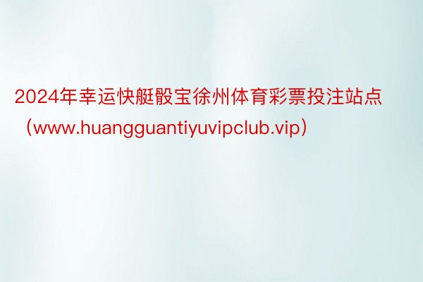 2024年幸运快艇骰宝徐州体育彩票投注站点（www.huangguantiyuvipclub.vip）
