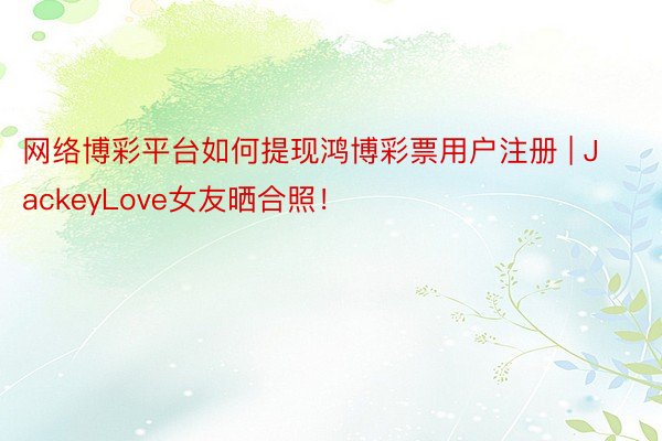 网络博彩平台如何提现鸿博彩票用户注册 | JackeyLove女友晒合照！