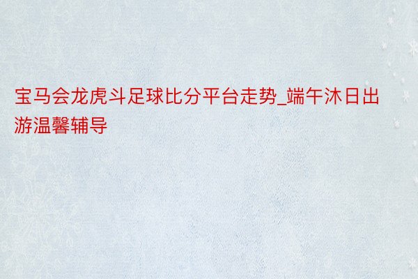 宝马会龙虎斗足球比分平台走势_端午沐日出游温馨辅导