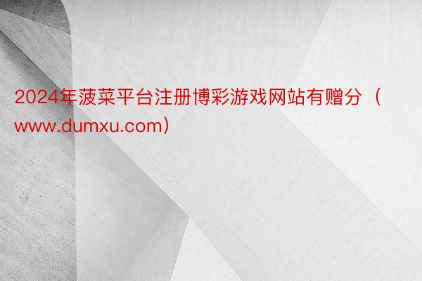 2024年菠菜平台注册博彩游戏网站有赠分（www.dumxu.com）