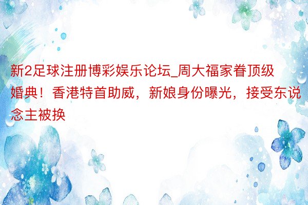 新2足球注册博彩娱乐论坛_周大福家眷顶级婚典！香港特首助威，新娘身份曝光，接受东说念主被换