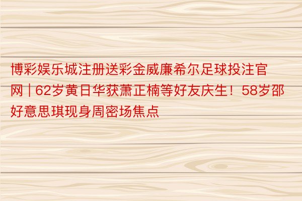 博彩娱乐城注册送彩金威廉希尔足球投注官网 | 62岁黄日华获萧正楠等好友庆生！58岁邵好意思琪现身周密场焦点