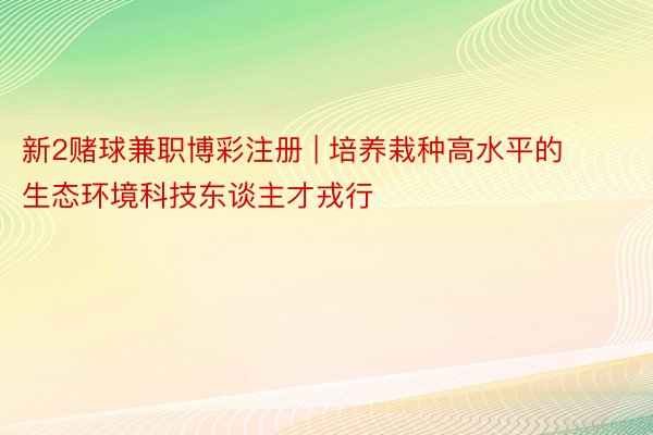 新2赌球兼职博彩注册 | 培养栽种高水平的生态环境科技东谈主才戎行
