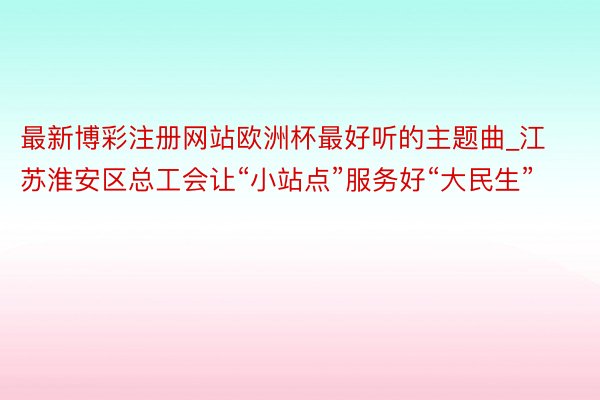 最新博彩注册网站欧洲杯最好听的主题曲_江苏淮安区总工会让“小站点”服务好“大民生”