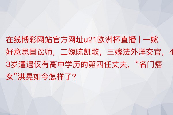 在线博彩网站官方网址u21欧洲杯直播 | 一嫁好意思国讼师，二嫁陈凯歌，三嫁法外洋交官，43岁遭遇仅有高中学历的第四任丈夫，“名门痞女”洪晃如今怎样了？
